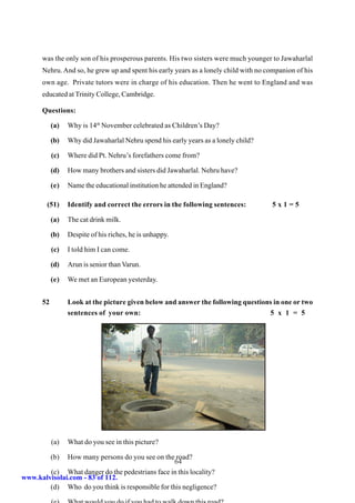 was the only son of his prosperous parents. His two sisters were much younger to Jawaharlal
      Nehru. And so, he grew up and spent his early years as a lonely child with no companion of his
      own age. Private tutors were in charge of his education. Then he went to England and was
      educated at Trinity College, Cambridge.

      Questions:

           (a)   Why is 14th November celebrated as Children’s Day?

           (b)   Why did Jawaharlal Nehru spend his early years as a lonely child?

           (c)   Where did Pt. Nehru’s forefathers come from?

           (d)   How many brothers and sisters did Jawaharlal. Nehru have?

           (e)   Name the educational institution he attended in England?

        (51)     Identify and correct the errors in the following sentences:         5x1=5

           (a)   The cat drink milk.

           (b)   Despite of his riches, he is unhappy.

           (c)   I told him I can come.

           (d)   Arun is senior than Varun.

           (e)   We met an European yesterday.


      52         Look at the picture given below and answer the following questions in one or two
                 sentences of your own:                                           5 x 1 = 5




           (a)   What do you see in this picture?

           (b)How many persons do you see on the road?
                                                  64
        (c) What danger do the pedestrians face in this locality?
www.kalvisolai.com - 83 of 112.
        (d) Who do you think is responsible for this negligence?
 