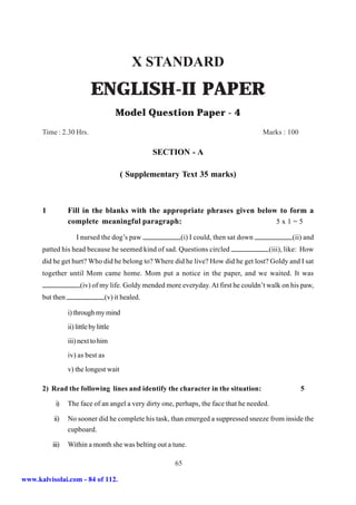 X STANDARD
                            ENGLISH-II PAPER
                                        Model Question Paper - 4
      Time : 2.30 Hrs.                                                                 Marks : 100

                                                   SECTION - A

                                        ( Supplementary Text 35 marks)



      1          Fill in the blanks with the appropriate phrases given below to form a
                 complete meaningful paragraph:                             5x1=5

                     I nursed the dog’s paw               (i) I could, then sat down             (ii) and
      patted his head because he seemed kind of sad. Questions circled                   (iii), like: How
      did he get hurt? Who did he belong to? Where did he live? How did he get lost? Goldy and I sat
      together until Mom came home. Mom put a notice in the paper, and we waited. It was
                       (iv) of my life. Goldy mended more everyday. At first he couldn’t walk on his paw,
      but then                    (v) it healed.

                 i) through my mind
                 ii) little by little
                 iii) next to him
                 iv) as best as
                 v) the longest wait

      2) Read the following lines and identify the character in the situation:                       5

           i)    The face of an angel a very dirty one, perhaps, the face that he needed.

          ii)    No sooner did he complete his task, than emerged a suppressed sneeze from inside the
                 cupboard.

          iii)   Within a month she was belting out a tune.

                                                        65

www.kalvisolai.com - 84 of 112.
 