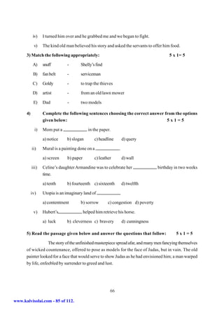 iv)   I turned him over and he grabbed me and we began to fight.

            v)    The kind old man believed his story and asked the servants to offer him food.

      3) Match the following appropriately:                                                5 x 1= 5

            A)    snuff          -      Shelly’s find

            B)    fan belt       -      serviceman

            C)    Goldy          -      to trap the thieves

            D)    artist         -      from an old lawn mower

            E)    Dad            -      two models

      4)          Complete the following sentences choosing the correct answer from the options
                  given below:                                                           5x1=5

             i)   Mom put a                   in the paper.

                  a) notice      b) slogan        c) headline       d) query

           ii)    Mural is a painting done on a                 .

                  a) screen      b) paper         c) leather        d) wall

           iii)   Celine’s daughter Armandine was to celebrate her                   birthday in two weeks
                  time.

                  a) tenth       b) fourteenth c) sixteenth         d) twelfth

           iv)    Utopia is an imaginary land of

                  a) contentment        b) sorrow         c) congestion d) poverty

            v)    Hubert’s                  helped him retrieve his horse.

                  a) luck        b) cleverness c) bravery           d) cunningness

      5) Read the passage given below and answer the questions that follow:                   5x1=5

                   The story of the unfinished masterpiece spread afar, and many men fancying themselves
      of wicked countenance, offered to pose as models for the face of Judas, but in vain. The old
      painter looked for a face that would serve to show Judas as he had envisioned him; a man warped
      by life, enfeebled by surrender to greed and lust.




                                                           66

www.kalvisolai.com - 85 of 112.
 