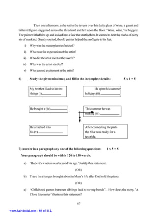 Then one afternoon, as he sat in the tavern over his daily glass of wine, a gaunt and
      tattered figure staggered across the threshold and fell upon the floor. ‘Wine, wine,’ he begged.
      The painter lifted him up, and looked into a face that startled him. It seemed to bear the marks of every
      sin of mankind. Greatly excited, the old painter helped the profligate to his feet.
            i)    Why was the masterpiece unfinished?
           ii)    What was the expectation of the artist?
           iii)   Who did the artist meet at the tavern?
           iv)    Why was the artist startled?
           v)     What caused excitement in the artist?

      6)          Study the given mind map and fill in the incomplete details:                    5x1=5


                  My brother liked to invent                             He spent his summer
                  things (i)                                      holidays (ii)



                  He bought a (iv)                                This summer he was
                                                                  making (iii)



                  He attached it to                               After connecting the parts
                  his (v)                                         the bike was ready for a
                                                                  test ride.


      7) Answer in a paragraph any one of the following questions:                 1x5=5

        Your paragraph should be within 120 to 150 words.

           a)     ‘Hubert’s wisdom was beyond his age.’ Justify this statement.

                                                           (OR)

           b)     Trace the changes brought about in Mum’s life after Dad sold the piano.

                                                           (OR)

           c)     “Childhood games between siblings lead to strong bonds”. How does the story, ’A
                  Close Encounter’ illustrate this statement?

                                                            67

www.kalvisolai.com - 86 of 112.
 
