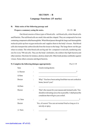 SECTION – B
                                 Language Functions (15 marks)


      8)   Make notes of the following passage and
           Prepare a summary using the notes.                                           5 + 5 = 10

                  Our blood consists of three types of blood cells: red blood cells, white blood cells
      and Platelets. The red blood cells are small, thin and disc shaped. They are composed of an iron
      containing component called haemoglobin. When blood passes through the lungs each haemoglobin
      molecule picks up four oxygen molecules and supplies them to the body’s tissues. Red blood
      cells also transport the carbon dioxide from the tissues to the lungs. The lungs throw out this gas
      when we exhale. The white blood cells are big and few compared to red cells, numbering only
      one for every 700 red cells. They are the body’s defenders, the soldiers that fight bacteria and
      other enemies. One kind, for instance, destroys dead cells. Other kinds produce antibodies against
      viruses. Some others consume and digest bacteria.

      9) Complete the following dialogue appropriately:                                    5x1=5

               Sara                  :         Good evening doctor.

               i) Doctor             :         _______________________________________?

               ii) Sara              :         ________________________________________.

               Doctor                :         Why? You have been eating food that was not cooked at
                                               home, haven’t you?

               iii) Sara                 :     _____________________________________

               Doctor                :         That’s the reason for your nausea and stomach ache. You
                                               should avoid eating out as far as possible. I shall prescribe
                                               a medicine that will give you a relief.

               iv) Sara              :         __________________________________________?

               Doctor                        Yes, of course! You can eat normal food so long as it is
                                               not oily or spicy.

               v) Sara               :         _____________________________.




                                                        68

www.kalvisolai.com - 87 of 112.
 