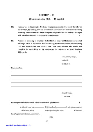 SECTION – C
                              (Communicative Skills – 15 marks)


      10)     Kamala has just received a National Science scholarship. She excitedly informs
              her mother , describing how her headmaster announced the news in the morning
              assembly and how she felt when everyone congratulated her. Write a dialogue
              with a minimum of five exchanges on this situation.                        5

      11)      Junaida is planning to celebrate Bakrid in her house at Madurai. She started
               writing a letter to her cousin Musfira asking her to come over with something
               that she needed for the celebration. For some reason she could not
               complete the letter. Help her by completing the content of her letter in about
               100 words.                                                                   5

                                                                     12, Kamaraj Nagar,
                                                                     Madurai.

                                                                     23.11.2011

      Dear Musfira,




                                                                     Yours lovingly,
                                                                       Junaida


      12) Prepare an advertisement on the information given below:                          5

                  a) Mouth watering             delicious food             hygienic preparation
                    affordable prices           makes you long for more                Crave and
      Rave Vegetarian restaurant, Coimbatore.
                                                      (OR)

                                                 69

www.kalvisolai.com - 88 of 112.
 