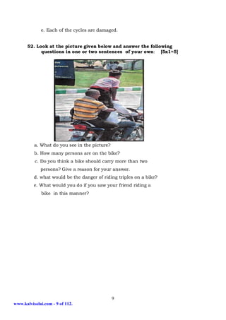 e. Each of the cycles are damaged.


      52. Look at the picture given below and answer the following
            questions in one or two sentences of your own: [5x1=5]




          a. What do you see in the picture?
          b. How many persons are on the bike?
          c. Do you think a bike should carry more than two
             persons? Give a reason for your answer.
          d. what would be the danger of riding triples on a bike?
          e. What would you do if you saw your friend riding a
              bike in this manner?




                                               9
www.kalvisolai.com - 9 of 112.
 