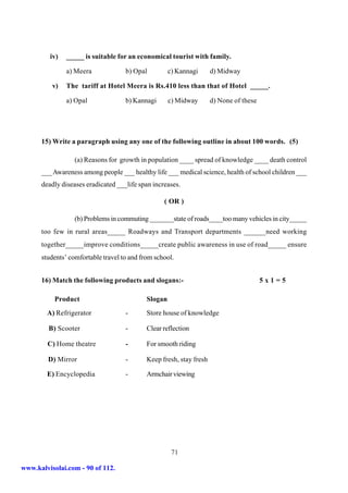 iv)   _____ is suitable for an economical tourist with family.

               a) Meera             b) Opal          c) Kannagi      d) Midway

          v)   The tariff at Hotel Meera is Rs.410 less than that of Hotel _____.

               a) Opal              b) Kannagi       c) Midway       d) None of these




      15) Write a paragraph using any one of the following outline in about 100 words. (5)

                  (a) Reasons for growth in population ____ spread of knowledge ____ death control
      ___ Awareness among people ___ healthy life ___ medical science, health of school children ___
      deadly diseases eradicated ___life span increases.

                                                  ( OR )

                  (b) Problems in commuting _______state of roads____too many vehicles in city_____
      too few in rural areas_____ Roadways and Transport departments ______need working
      together_____improve conditions_____create public awareness in use of road_____ ensure
      students’ comfortable travel to and from school.


      16) Match the following products and slogans:-                                    5x1=5

           Product                          Slogan
        A) Refrigerator             -       Store house of knowledge

         B) Scooter                 -       Clear reflection

        C) Home theatre             -       For smooth riding

        D) Mirror                   -       Keep fresh, stay fresh

        E) Encyclopedia             -       Armchair viewing




                                                      71

www.kalvisolai.com - 90 of 112.
 