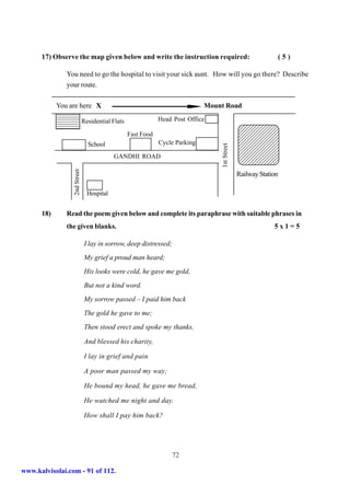 17) Observe the map given below and write the instruction required:                                        (5)

                 You need to go the hospital to visit your sick aunt. How will you go there? Describe
                 your route.

            You are here X                                                        Mount Road
            210987654321
            210987654321
            210987654321
            210987654321
            210987654321
            210987654321          Residential Flats               Head Post Office                 43210987654321
            210987654321
            21098765432                                                                            43210987654321
                        1                                                                          43210987654321
                                                                                                   43210987654321
                                                      Fast Food                                    43210987654321
                                                                                                   43210987654321
                                                                  Cycle Parking                    43210987654321
                                    School                                                         43210987654321




                                                                                      1st Street
                                                                                                   43210987654321
                                                                                                   43210987654321
                                                                                                   43210987654321
                                               GANDHI ROAD                                         43210987654321
                                                                                                   43210987654321
                                                                                                   43210987654321
                     2nd Street




                                                                                                   Railway Station

                                    Hospital


      18)        Read the poem given below and complete its paraphrase with suitable phrases in
                 the given blanks.                                                                              5x1=5

                                   I lay in sorrow, deep distressed;
                                   My grief a proud man heard;
                                   His looks were cold, he gave me gold,
                                   But not a kind word.
                                   My sorrow passed – I paid him back
                                   The gold he gave to me;
                                   Then stood erect and spoke my thanks,

                                   And blessed his charity,

                                   I lay in grief and pain

                                   A poor man passed my way;

                                   He bound my head, he gave me bread,

                                   He watched me night and day.

                                   How shall I pay him back?




                                                                      72

www.kalvisolai.com - 91 of 112.
 