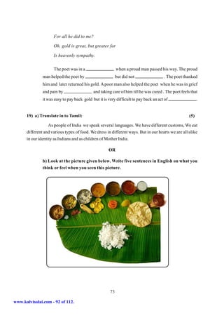 For all he did to me?

                     Oh, gold is great, but greater far

                     Is heavenly sympathy.


                     The poet was in a                      when a proud man passed his way. The proud
               man helped the poet by                       but did not                . The poet thanked
               him and later returned his gold. A poor man also helped the poet when he was in grief
               and pain by                   and taking care of him till he was cured . The poet feels that
               it was easy to pay back gold but it is very difficult to pay back an act of                  .


      19) a) Translate in to Tamil:                                                                   (5)

                   As people of India we speak several languages. We have different customs, We eat
      different and various types of food. We dress in different ways. But in our hearts we are all alike
      in our identity as Indians and as children of Mother India.

                                                      OR

               b) Look at the picture given below. Write five sentences in English on what you
               think or feel when you seen this picture.




                                                       73

www.kalvisolai.com - 92 of 112.
 
