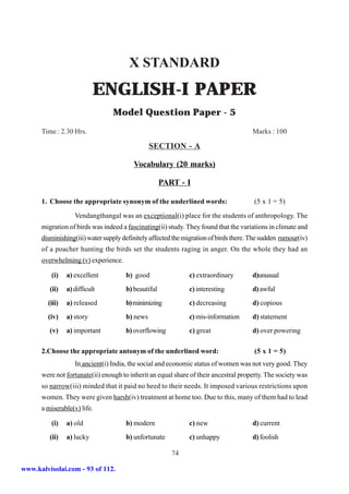X STANDARD
                           ENGLISH-I PAPER
                                 Model Question Paper - 5
      Time : 2.30 Hrs.                                                                Marks : 100

                                                SECTION - A

                                         Vocabulary (20 marks)

                                                     PART - I

      1. Choose the appropriate synonym of the underlined words:                       (5 x 1 = 5)

                   Vendangthangal was an exceptional(i) place for the students of anthropology. The
      migration of birds was indeed a fascinating(ii) study. They found that the variations in climate and
      disminishing(iii) water supply definitely affected the migration of birds there. The sudden rumour(iv)
      of a poacher hunting the birds set the students raging in anger. On the whole they had an
      overwhelming (v) experience.

          (i)   a) excellent          b) good                 c) extraordinary        d)unusual
         (ii)   a) difficult          b) beautiful            c) interesting          d) awful
        (iii)   a) released           b) minimizing           c) decreasing           d) copious
        (iv)    a) story              b) news                 c) mis-information      d) statement
         (v)    a) important          b) overflowing          c) great                d) over powering

      2.Choose the appropriate antonym of the underlined word:                         (5 x 1 = 5)
                   In ancient(i) India, the social and economic status of women was not very good. They
      were not fortunate(ii) enough to inherit an equal share of their ancestral property. The society was
      so narrow(iii) minded that it paid no heed to their needs. It imposed various restrictions upon
      women. They were given harsh(iv) treatment at home too. Due to this, many of them had to lead
      a miserable(v) life.

          (i)   a) old                b) modern               c) new                  d) current
         (ii)   a) lucky              b) unfortunate          c) unhappy              d) foolish

                                                        74

www.kalvisolai.com - 93 of 112.
 