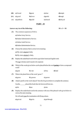 (iii)   a) broad               b)great                   c)clear                    d)simple
        (iv)    a) good                b)clever                  c)gentle                   d)rough
         (v)    a) pathetic            b)joyful                  c)chased                   d)obeyed

                                                    PART - II

      Answer any ten of the following:                                                      10 x 1 = 10

         (3)    The common expansion of IAS is

                a) Indian Army Service.

                b) Indian Administrative Service.

                c) Indian Audit Service.

                d) Indian Administration Service.

         (4)    Choose the sentence that is correct in its meaning:
                a) My sister adapted a baby
                b) My sister adopted a baby.

         (5)    Replace the underlined word with its equivalent American English work:
                The tap is broken and it needs to be repaired.

         (6)    Which of the words given below can be placed before the word gazing to form a compound
                word?
                a) goat                b) star                   c) boy           d) land

         (7)    What is the plural form of the word ‘goose’?
                a) geese               b) gooses                 c) geeses

         (8)    Attach a prefix to the word ‘placed’ from the list given below to complete the sentence.
                Geetha ______ placed the book that she borrowed from me..
                a) dis                 b) un                     c) mis

         (9)    Replace the underlined word in the sentence with one of the phrasal verbs given below to
                convey the same meaning.
                He will surely pass the examination with flying colours.
                a) get out             b) get in                 c) get through


                                                         75

www.kalvisolai.com - 94 of 112.
 