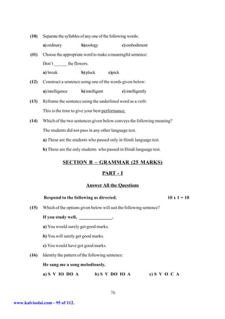 (10)   Separate the syllables of any one of the following words:
               a) ordinary           b)zoology                 c) embodiment

        (11)   Choose the appropriate word to make a meaningful sentence:
               Don’t ______ the flowers.
               a) break              b) pluck         c)pick

        (12)   Construct a sentence using one of the words given below:

               a) intelligence       b) intelligent            c) intelligently

        (13)   Reframe the sentence using the underlined word as a verb:

               This is the time to give your best performance.

        (14)   Which of the two sentences given below conveys the following meaning?

               The students did not pass in any other language test.

               a) These are the students who passed only in Hindi language test.

               b) These are the only students who passed in Hindi language test.

                             SECTION B – GRAMMAR (25 MARKS)

                                                  PART - I

                                        Answer All the Questions

               Respond to the following as directed.                                     10 x 1 = 10

        (15)   Which of the options given below will suit the following sentence?

               If you study well, ______________.

               a) You would surely get good marks.

               b) You will surely get good marks.

               c) You would have got good marks.

        (16)   Identity the pattern of the following sentence:

               He sang me a song melodiously.

               a) S V IO DO A                b) S V DO IO A                       c) S V O C A



                                                       76

www.kalvisolai.com - 95 of 112.
 