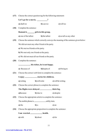 (17)   Choose the correct question tag for the following statement:

               Let’s go for a movie, __________?

               a) shall we                     b) can we                 c) will we

        (18)   Complete the sentence:

               Ramani is _______ girls in this group.

               a) one of the tallest           b) the tallest            c) as tall as any other

        (19)   Choose the sentence which correctly conveys the meaning of the sentence given below:

               We did not meet any other friend at the party.

               a) We met no friends at the party.

               b) We met only one friends at the party.

               c) We did not meet all our friends at the party.

        (20)   Complete the sentence:

                                his riches, he is not happy.

               a) Because of                   b)Inspite of              c) Owing to

        (21)   Choose the correct verb form to complete the sentence:

               I enjoy                    stories for children.

               a) writing              b) will write            c) will be writing

        (22)   Choose the correct phrase to complete the sentence:

               The flights were delayed                         thick fog.
               a)because               b) due to                c) despite

        (23)   Choose the appropriate article to complete the sentence:

               The mobile phone is                     utility item.
               a) the                  b) a                     c) an

        (24)   Choose the appropriate preposition to complete the sentence:

               I am worried                        health.

               a) with                 b) about                 c) for



                                                         77

www.kalvisolai.com - 96 of 112.
 