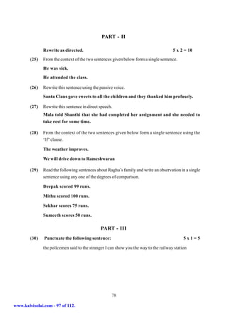 PART - II

               Rewrite as directed.                                                    5 x 2 = 10
        (25)   From the context of the two sentences given below form a single sentence.
               He was sick.
               He attended the class.

        (26)   Rewrite this sentence using the passive voice.
               Santa Claus gave sweets to all the children and they thanked him profusely.

        (27)   Rewrite this sentence in direct speech.
               Mala told Shanthi that she had completed her assignment and she needed to
               take rest for some time.

        (28)   From the context of the two sentences given below form a single sentence using the
               ‘If” clause.

               The weather improves.

               We will drive down to Rameshwaran

        (29)   Read the following sentences about Raghu’s family and write an observation in a single
               sentence using any one of the degrees of comparison.

               Deepak scored 99 runs.

               Mithu scored 100 runs.

               Sekhar scores 75 runs.

               Sumeeth scores 50 runs.

                                               PART - III
        (30)   Punctuate the following sentence:                                             5x1=5

               the policemen said to the stranger I can show you the way to the railway station




                                                     78

www.kalvisolai.com - 97 of 112.
 