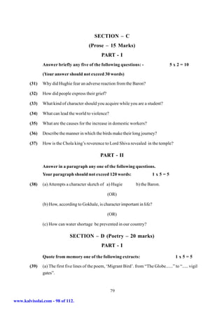 SECTION – C
                                          (Prose – 15 Marks)
                                                 PART - I
               Answer briefly any five of the following questions: -                      5 x 2 = 10

               (Your answer should not exceed 30 words)

        (31)   Why did Hughie fear an adverse reaction from the Baron?

        (32)   How did people express their grief?

        (33)   What kind of character should you acquire while you are a student?

        (34)   What can lead the world to violence?

        (35)   What are the causes for the increase in domestic workers?

        (36)   Describe the manner in which the birds make their long journey?

        (37)   How is the Chola king’s reverence to Lord Shiva revealed in the temple?

                                                 PART - II

               Answer in a paragraph any one of the following questions.
               Your paragraph should not exceed 120 words:                      1x5=5

        (38)   (a) Attempts a character sketch of a) Hugie            b) the Baron.

                                                     (OR)

               (b) How, according to Gokhale, is character important in life?

                                                     (OR)

               (c) How can water shortage be prevented in our country?

                               SECTION – D (Poetry – 20 marks)
                                                 PART - I

               Quote from memory one of the following extracts:                               1x5=5

        (39)   (a) The first five lines of the poem, ‘Migrant Bird’. from “The Globe......” to “..... vigil
               gates”.


                                                       79

www.kalvisolai.com - 98 of 112.
 