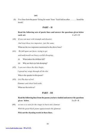 (or)

         (b)   Five lines from the poem ‘Going for water’ from ‘ Each laid on other ……… heard the
               brook’.

                                               PART - II

               Read the following sets of poetic lines and answer the questions given below
               each set:                                                      1x5=5

        (40)   If you can meet with triumph and disaster;

               And treat those two impostors just the same;

               What are the two impostors mentioned in the above lines?

        (41)    We fall upon our faces, trying to go;

               and underneath our heavy eyelids drooping;.

               (i)    What makes the children fall?

               (ii)   Why are their eye lids drooping?

        (42)   I care not where the skies begin;

               I spread my wings through all the din;

               Who is the speaker in this poem?

        (43)   (iv) The days of toil

               Hammer and chisel laid aside.

               What are the tools us?

                                               PART - III

               Read the following lines from the poems you have studied and answer the questions
               given below.                                                      1x5=5

       (44).   so now it is rain for the singer to burst into clamour.

               With the great black piano appassionato the glamour.

               Pick out the rhyming words in these lines.




                                                      80

www.kalvisolai.com - 99 of 112.
 