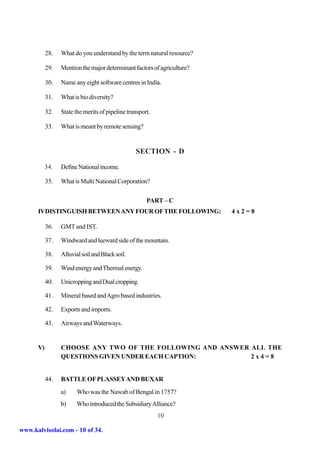 28.   What do you understand by the term natural resource?

           29.   Mention the major determinant factors of agriculture?

           30.   Name any eight software centres in India.

           31.   What is bio diversity?

           32.   State the merits of pipeline transport.

           33.   What is meant by remote sensing?


                                                 SECTION - D

           34.   Define National income.

           35.   What is Multi National Corporation?

                                                      PART – C
      IVDISTINGUISH BETWEEN ANY FOUR OF THE FOLLOWING:                   4x2=8

           36.   GMT and IST.

           37.   Windward and leeward side of the mountain.

           38.   Alluvial soil and Black soil.

           39.   Wind energy and Thermal energy.

           40.   Unicropping and Dual cropping.

           41.   Mineral based and Agro based industries.

           42.   Exports and imports.

           43.   Airways and Waterways.


      V)         CHOOSE ANY TWO OF THE FOLLOWING AND ANSWER ALL THE
                 QUESTIONS GIVEN UNDER EACH CAPTION:        2x4=8


           44.   BATTLE OF PLASSEY AND BUXAR
                 a)     Who was the Nawab of Bengal in 1757?
                 b)     Who introduced the Subsidiary Alliance?
                                                           10

www.kalvisolai.com - 10 of 34.
 
