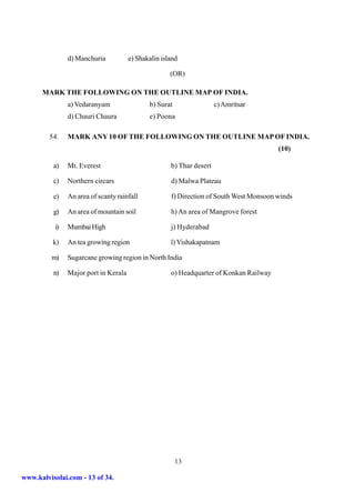 d) Manchuria           e) Shakalin island

                                                     (OR)

      MARK THE FOLLOWING ON THE OUTLINE MAP OF INDIA.
               a) Vedaranyam                 b) Surat                 c) Amritsar
               d) Chauri Chaura              e) Poona

         54.   MARK ANY 10 OF THE FOLLOWING ON THE OUTLINE MAP OF INDIA.
                                                                                        (10)

          a)   Mt. Everest                           b) Thar desert

          c)   Northern circars                      d) Malwa Plateau

          e)   An area of scanty rainfall            f) Direction of South West Monsoon winds

          g)   An area of mountain soil              h) An area of Mangrove forest

          i)   Mumbai High                           j) Hyderabad

          k)   An tea growing region                 l) Vishakapatnam

         m)    Sugarcane growing region in North India

          n)   Major port in Kerala                  o) Headquarter of Konkan Railway




                                                        13

www.kalvisolai.com - 13 of 34.
 