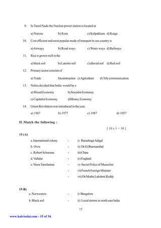 9.    In Tamil Nadu the Nuclear power station is located at

                a) Narora                 b) Kota                     c) Kalpakkam d) Kaiga

         10.    Cost efficient and most popular mode of transport in our country is

                a) Airways                b) Road ways                c) Water ways d) Railways

         11.    Rice is grown well in the

                a) black soil             b) Laterite soil            c) alluvial soil   d) Red soil

         12.    Primary sector consists of

                a) Trade                  b)construction c) Agriculture           d) Tele communication

         13.    Nehru decided that India would be a

                a) Mixed Economy                  b) Socialist Economy

                c) Capitalist Economy             d)Money Economy

         14.    Green Revolution was introduced in the year.

                a) 1967                   b) 1977                     c) 1987                    d) 1957

      II .Match the following :
                                                                                         [ 10 x 1 = 10 ]
      15 (A)
                a. International colony           -          i) Ramalinga Adigal
                b. Ovra                           -          ii) Dr.S.Dharmambal
                c. Robert Schuman                 -          iii) China
                d. Vallalar                       -          iv) England
                e. Veera Tamilannai                 -        v) Secret Police of Mussolini
                                                  -          vi) French Foreign Minister
                                                  -          vii) Dr.Muthu Lakshmi Reddy


      15 B)
               a. Norwesters                      -          i) Bangalore

               b. Black soil                      -          ii) Local storms in north east India

                                                              15

www.kalvisolai.com - 15 of 34.
 