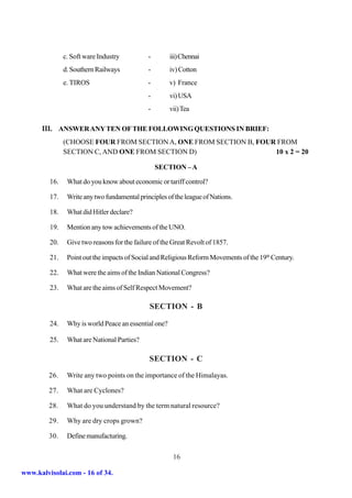 c. Soft ware Industry          -        iii) Chennai
               d. Southern Railways           -        iv) Cotton
               e. TIROS                       -        v) France
                                              -        vi) USA
                                              -        vii) Tea

      III. ANSWER ANY TEN OF THE FOLLOWING QUESTIONS IN BRIEF:
               (CHOOSE FOUR FROM SECTION A, ONE FROM SECTION B, FOUR FROM
               SECTION C, AND ONE FROM SECTION D)                   10 x 2 = 20

                                                  SECTION – A

         16.    What do you know about economic or tariff control?

         17.    Write any two fundamental principles of the league of Nations.

         18.    What did Hitler declare?

         19.    Mention any tow achievements of the UNO.

         20.    Give two reasons for the failure of the Great Revolt of 1857.

         21.    Point out the impacts of Social and Religious Reform Movements of the 19th Century.

         22.    What were the aims of the Indian National Congress?

         23.    What are the aims of Self Respect Movement?

                                               SECTION - B

         24.    Why is world Peace an essential one?

         25.    What are National Parties?

                                               SECTION - C
         26.    Write any two points on the importance of the Himalayas.

         27.    What are Cyclones?

         28.    What do you understand by the term natural resource?

         29.    Why are dry crops grown?

         30.    Define manufacturing.

                                                        16

www.kalvisolai.com - 16 of 34.
 