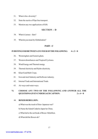 31.   What is bio- diversity?

           32.   State the merits of Pipe line transport.

           33.   Mention any two applications of GIS.

                                                SECTION - D

           34.   What is Laissez – faire?

           35.   What do you mean by Globalization?


                                                    PART – C

      IVDISTINGUISH BETWEEN ANY FOUR OF THE FOLLOWING:               4x2=8

           36.   Westernghats and Eastern ghats.

           37.   Western disturbances and Tropical Cyclones.

           38.   Wind Energy and Thermal energy.

           39.   Thermal electricity and Hydro electricity.

           40.   Kharif and Rabi Crops.

           41.   Iron and steel Industry and Software industry.

           42.   Internal Trade and International Trade.

           43.   Air ways and water ways.

      V)         CHOOSE ANY TWO OF THE FOLLOWING AND ANSWER ALL THE
                 QUESTIONS GIVEN UNDER EACH CAPTION:        2x4=8


           44.   BOXER REBELLION:

                 a) What was the result of Sino- Japanese war?

                 b) Name the Island Ceded to Japan by China.

                 c) What led to the out break of Boxer- Rebellion.

                 d) What did the Boxers do?




                                                            17

www.kalvisolai.com - 17 of 34.
 