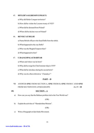 45.     HITLER’S AGGRESSIVE POLICY:

                 a) Why did Hetler Conquer territories?

                 b) How did he violate the Locarno treaty of 1925?

                 c) What did he demand from Poland?

                 d) When did he declare war on Poland?

         46.     REVOLT AT DELHI

                 a) Name British officers who freed Delhi from the rebels.

                 b) What happened to the city Delhi?

                 c) Who was the Mughal Emperor then?

                 d) What happened to him?

         47.     C.RAJAGOPALACHARIYAR

                 a) When and where was he born?

                 b) Why did he resign his Chief minister ship in 1939?

                 c) What did he introduce during his second term?

                 d) Why was he often referred as ‘ Chanakya’?

                                                   PART – D

         VI      ANSWER ONE FROM SECTION A, ONE FROM B, ONE FROM C AND ONE
                 FROM SECTION D IN A PARAGRAPH:                                        4 x 5 = 20

      48)                                 SECTION – A

            a)   How can you say that the Balkam problem led to the First World war?

                                                       (OR)

            b)   Explain the activities of “Ramakrishna Mission”.

                                                       (OR)

            c)   Write a Paragraph on Quit India Movement.




                                                          18

www.kalvisolai.com - 18 of 34.
 