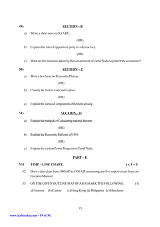 49)                                   SECTION - B

            a)   Write a short note on SAARC.

                                                          (OR)

            b)   Explain the role of opposition party in a democracy.

                                                          (OR)

            c)   What are the measures taken by the Government of Tamil Nadu to protect the consumers?

      50)                                   SECTION – C

            a)   Write a brief note on Peninsular Plateau.

                                        (OR)

            b)   Classify the Indian roads and explain.

                                        (OR)

            c)   Explain the various Components of Remote sensing.

      51)                                 SECTION – D

            a)   Explain the methods of Calculating national income.

                                        (OR)

            b)   Explain the Economic Reforms of 1991.

                                        (OR)

            c)   Explain the various Power Programs in Tamil Nadu.

                                                    PART – E
      VII        TIME – LINE CHART:                                                           1x5=5

         52.     Draw a time chart from 1900 AD to 1930 AD mentioning any five import events from our
                 Freedom Moment.

         53.     ON THE GIVEN OUTLINE MAP OF ASIA MARK THE FOLLOWING.                             (5)

                 a) Farmosa    (b) Canton       (c) Hong Kong (d) Philippines (e) Manchuria




                                                           19

www.kalvisolai.com - 19 of 34.
 
