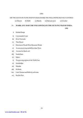 (OR)

      ON THE GIVEN OUTLINE MAP OF INDIA MARK THE FOLLOWING REVOLT CENTRES
                 (a) Meerut       (b) Delhi      (c) Bareily     (d) Barrack pore   (e) Gwalior

         54.      MARK ANY 10 OF THE FOLLOWING ON THE OUTLINE MAP OF INDIA.
                                                                                           (10)

            i)    Kailash Range

           ii)    Coromandal Coast
          iii)    River Narmada
          iv)     Thar Desert
           v)     Direction of South West Monsoon Winds
          vi)     An area receiving rainfall less than 50cm.
         vii)     An area for black soil.
         viii)    Sunderbans
          ix)     Salem
           x)     Tea growing regions in the North East.
          xi)     Jamshedpur
         xii)     Mumbai
         xiii)    Kolkatta
        xiv)      Link Chennai and Delhi by rail route.
         xv)      Kochin Port.




                                                           20

www.kalvisolai.com - 20 of 34.
 