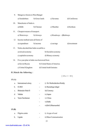 9.   Mangrove forests in West Bangal
               a) Sundarbans           b) Grass lands           c) Savanna            d) Coniferous

         10.   Manchester of India is
               a) Delhi                b) Chennai               c) Mumbai             d) Kolkata

         11.   Cheapest means of transport.
               a) Waterways            b) Airways               c) Roadways d)Railways

         12    Income method sums all forms of
               a) expenditure          b) income                c) savings            d) investment

         13.   Nehru decided that India would be a
               a) mixed economy                         b) Socialist economy
               c) capitalist economy                    d) Money economy

         14.   Five year plan in India was borrowed from
               a) Soviet Russia               b) United States of America
               c) United Kingdom              d) United Arab Emirates

      II .Match the following :
                                                                               [ 10 x 1 = 10 ]
      15 (A)
          a.   International colony           -         i) Dr. Muthulakshmi Reddy
          b.   EURO                           -         ii) Ramalinga Adigal
          c.   Bhahadur Shah II               -         iii) Currency
          d.   Vallalar                       -         iv) Japan
          e.   Veera Tamilannai               -         v) China
                                              -         vi) Delhi
                                              -         vii)Dr.S.Dharmambal

      15 (B)

          a.   Pilgrim centre                 -         i) A type of coal

          b.   Lignite                        -         ii) Mass Communication

                                                         22

www.kalvisolai.com - 22 of 34.
 