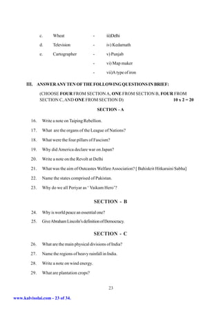 c.     Wheat                    -       iii)Delhi

               d.     Television               -       iv) Kedarnath

               e.     Cartographer             -       v) Punjab

                                               -       vi) Map maker

                                               -       vii)A type of iron

      III. ANSWER ANY TEN OF THE FOLLOWING QUESTIONS IN BRIEF:
               (CHOOSE FOUR FROM SECTION A, ONE FROM SECTION B, FOUR FROM
               SECTION C, AND ONE FROM SECTION D)                   10 x 2 = 20

                                                   SECTION – A

         16.    Write a note on Taiping Rebellion.

         17.    What are the organs of the League of Nations?

         18.    What were the four pillars of Fascism?

         19.    Why did America declare war on Japan?

         20.    Write a note on the Revolt at Delhi

         21.    What was the aim of Outcastes Welfare Association? [ Bahiskrit Hitkaraini Sabha]

         22.    Name the states comprised of Pakistan.

         23.    Why do we all Periyar as ‘ Vaikam Hero’?


                                               SECTION - B

         24.    Why is world peace an essential one?
         25.    Give Abraham Lincoln’s definition of Democracy.

                                               SECTION - C
         26.    What are the main physical divisions of India?

         27.    Name the regions of heavy rainfall in India.

         28.    Write a note on wind energy.

         29.    What are plantation crops?


                                                        23

www.kalvisolai.com - 23 of 34.
 