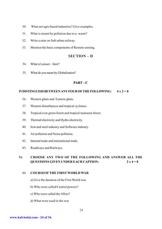 30.   What are agro based industries? Give examples.

           31.   What is meant by pollution due to e- waste?

           32.   Write a note on Sub urban railway.

           33.   Mention the basic components of Remote sensing.

                                                SECTION - D

           34.   What is Laissez – faire?

           35.   What do you mean by Globalization?


                                                      PART – C

      IVDISTINGUISH BETWEEN ANY FOUR OF THE FOLLOWING:                     4x2=8

           36.   Western ghats and Eastern ghats.

           37.   Western disturbances and tropical cyclones.

           38.   Tropical ever green forest and tropical monsoon forest.

           39.   Thermal electricity and Hydro electricity.

           40.   Iron and steel industry and Software industry.

           41.   Air pollution and Noise pollution.

           42.   Internal trade and international trade.

           43.   Roadways and Railways.

      V)         CHOOSE ANY TWO OF THE FOLLOWING AND ANSWER ALL THE
                 QUESTIONS GIVEN UNDER EACH CAPTION:        2x4=8


           44.   COURSEOF THE FIRST WORLD WAR

                 a) Give the duration of the First World war.

                 b) Who were called Central powers?

                 c) Who were called the Allies?

                 d) What were used in the war

                                                           24

www.kalvisolai.com - 24 of 34.
 