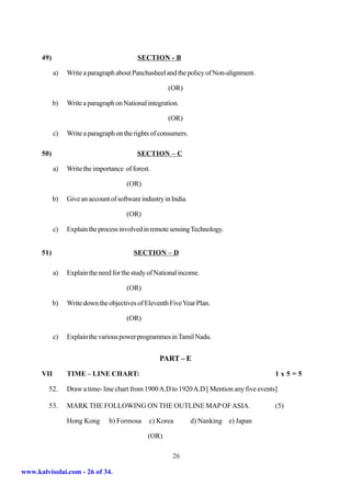 49)                                   SECTION - B

            a)   Write a paragraph about Panchasheel and the policy of Non-alignment.

                                                       (OR)

            b)   Write a paragraph on National integration.

                                                       (OR)

            c)   Write a paragraph on the rights of consumers.

      50)                                  SECTION – C

            a)   Write the importance of forest.

                                       (OR)

            b)   Give an account of software industry in India.

                                       (OR)

            c)   Explain the process involved in remote sensing Technology.


      51)                                 SECTION – D

            a)   Explain the need for the study of National income.

                                       (OR)

            b)   Write down the objectives of Eleventh Five Year Plan.

                                       (OR)

            c)   Explain the various power programmes in Tamil Nadu.


                                                    PART – E
      VII        TIME – LINE CHART:                                                         1x5=5

         52.     Draw a time- line chart from 1900 A.D to 1920 A.D [ Mention any five events]

         53.     MARK THE FOLLOWING ON THE OUTLINE MAP OF ASIA.                             (5)

                 Hong Kong       b) Formosa     c) Korea          d) Nanking e) Japan

                                                (OR)

                                                         26

www.kalvisolai.com - 26 of 34.
 