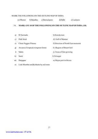 MARK THE FOLLOWING ON THE OUTLINE MAP OF INDIA.

               (a) Meerut     b) Barailley   c) Barrackpore          d) Delhi       e) Lucknow

         54.    MARK ANY 10 OF THE FOLLOWING ON THE OUTLINE MAP OF INDIA. (10)



          a)    R.Narmada                                     b) Karakoram

          c)    Palk Strait                                   d) Gulf of Mannar

          e)    Chota Nagpur Plateau                          f) Direction of North East monsoon

          g)    An area of tropical evergreen forest          h ) Region of Desert Soil

          i)    Salem                                         j) Areas of Jute growing

          k)    Surat                                       l) Srinagar

         m)     Durgapur                                      n) Major port in Orissa

          o)    Link Mumbai and Kolkatta by rail route




                                                       27

www.kalvisolai.com - 27 of 34.
 