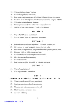 17.   What are the four pillars of Fascism?
         18.   What is the significance of the Euro?
         19.   Point out any two consequences of Social and Religious Reform Movements.
         20.   What was the resolution passed in the Lahore Session of the Congress in 1929?
         21.   Write a short note on Tiruppur Kumaran.
         22.   Write any two causes for the failure of the League of Nations
         23.   Mention the importance of Queen Victoria’s Proclamation.

                                             SECTION - B
         24.   Why is World Peace an essential one?
         25.   Why are Indians called the “Museum of Human race”?

                                             SECTION - C
         26.   List the names of some news papers and TV channels known to you.
         27.   Give reasons for wheat being cultivated only in North India.
         28.   Give reason for sugar industry being located near the sugarcane growing areas.
         29.   List states which are rich in minerals and coal.
         30.   What are the factors determining the climate of India?
         31.   Give short notes on Remote sensing.
         32.   What is bio diversity.
         33.   How is India’s position favourable for trade and commerce?.

                                             SECTION - D
         34.   What is Per capita Income?
         35.   What do you mean by Globalization?

                                                  PART – C
      IVDISTINGUISH BETWEEN ANY FOUR OF THE FOLLOWING:                           4x2=8
         36.   Western coastal plain and Eastern coastal plain
         37.   South west monsoon and north east monsoon.
         38.   Micro nutrients and macro nutrients of the soil.
         39.   Kharif season and rabi season crops.
         40.   Acid Rain and Smog.


                                                       3

www.kalvisolai.com - 3 of 34.
 