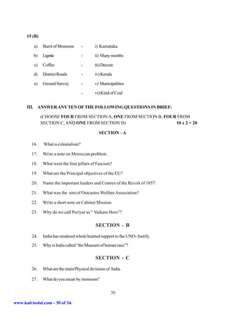 15 (B)

          a)    Burst of Monsoon       -     i) Karnataka

          b)   Lignite                 -     ii) Many months

          c)   Coffee                  -     iii) Deccan

          d)   District Roads          -     iv) Kerala

          e)   Ground Survey           -     v) Municipalities

                                       -     vi) Kind of Coal


      III. ANSWER ANY TEN OF THE FOLLOWING QUESTIONS IN BRIEF:
               (CHOOSE FOUR FROM SECTION A, ONE FROM SECTION B, FOUR FROM
               SECTION C, AND ONE FROM SECTION D)                   10 x 2 = 20

                                               SECTION – A

         16.    What is colonialism?

         17.   Write a note on Moroccan problem.

         18.   What were the four pillars of Fascism?

         19.   What are the Principal objectives of the EU?

         20.   Name the important leaders and Centres of the Revolt of 1857.

         21.   What was the aim of Outcastes Welfare Association?

         22.   Write a short note on Cabinet Mission.

         23.   Why do we call Periyar as “ Vaikam Hero”?

                                              SECTION - B

         24.   India has rendered whole hearted support to the UNO- Justify.
         25.   Why is India called “the Museum of human race”?

                                             SECTION - C

         26.   What are the main Physical divisions of India.

         27.   What do you mean by monsoon?

                                                      30

www.kalvisolai.com - 30 of 34.
 