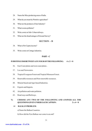 28.   Name the Mica producing areas of India.

           29.   What do you mean by Primitive agriculture?

           30.   What are the products of Jute Industry?

           31.   What is noise pollution?

           32.   Write a note on Sub- Urban railways.
           33.   What are the disadvantages of Ground Survey?

                                                SECTION - D

           34.   What is Per Capita income?

           35.   Write a note on Cottage industries.


                                                       PART – C

      IVDISTINGUISH BETWEEN ANY FOUR OF THE FOLLOWING:                    4x2=8

           36.   East Coast plains and west coast plains .

           37.   Loo and Norwesters.

           38.   Tropical Evergreen Forest and Tropical Monsoon Forest.

           39.   Renewable resources and Non-renewable resources.

           40.   Mineral based and Agro based Industries.

           41.   Exports and Imports.

           42.   Air pollution and water pollution.
           43.   Road ways and Railways.

      V)         CHOOSE ANY TWO OF THE FOLLOWING AND ANSWER ALL THE
                 QUESTIONS GIVEN UNDER EACH CAPTION:        2x4=8

           44    BALKAN PROBLEM:

                 a) Name the Balkan Countries.

                 b) How did the First Balkan war come to an end?


                                                           31

www.kalvisolai.com - 31 of 34.
 
