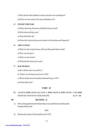 c) Why did the other Balkan Countries declare war on Bulgaria?

                 d) What was the result of the Second Balkan war?

         45      END OF THE WAR

                 a) Where did a big American and British forces Land?

                 b) With whom did they join?

                 c) What did Hitler do?

                 d) When did America drop atom bombs on Hiroshima and Nagasaki?

         46      ARYA SAMAJ

                 a) What was the original name of Swami Dyananda Saraswathi?

                 b) Who was his guru?

                 c) What was his motto?

                 d) What did the Samaj advocate?

         47      K.KAMARAJ

                 a) How did he enter into politics?

                 b) Where was he kept in prison in 1930?

                 c) Where did he hoist the Indian National Flag in 1947?

                 d) When did he die?


                                                   PART – D

         VI      ANSWER ONE FROM SECTION A, ONE FROM B, ONE FROM C AND ONE
                 FROM SECTION D IN A PARAGRAPH:                                           4 x 5 = 20

      48)                                 SECTION – A

            a)   Write a Paragraph about the Relief, Recovery and Reforms introduced by
                 Franllin.D.Roosevelt.

                                                       (OR)

            b)   Mention the results of the Great Revolt of 1857.


                                                        32

www.kalvisolai.com - 32 of 34.
 