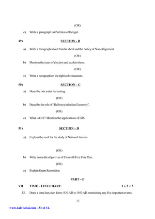 (OR)

            c)   Write a paragraph on Partition of Bengal.

      49)                                    SECTION - B

            a)   Write a Paragraph about Pancha sheel and the Policy of Non-Alignment.

                                                       (OR)

            b)   Mention the types of election and explain them.

                                                       (OR)

            c)   Write a paragraph on the rights of consumers.

      50)                                    SECTION – C

            a)   Describe rain water harvesting.

                                       (OR)

            b)   Describe the role of “Railways in Indian Economy”.

                                       (OR)

            c)   What is GIS? Mention the applications of GIS.


      51)                                 SECTION – D

            a)   Explain the need for the study of National Income



                                       (OR)

            b)   Write down the objectives of Eleventh Five Year Plan.

                                       (OR)

            c)   Explain Green Revolution.

                                                   PART – E
      VII        TIME – LINE CHART:                                                         1x5=5

         52.     Draw a time line chart form 1930 AD to 1950 AD mentioning any five important events.

                                                        33

www.kalvisolai.com - 33 of 34.
 