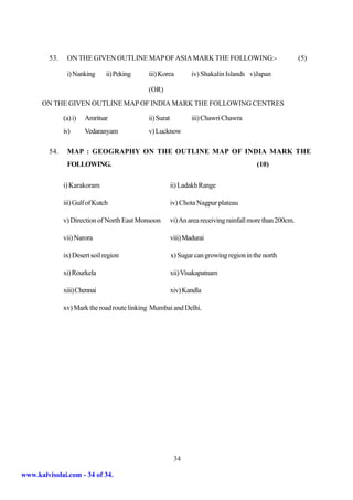 53.    ON THE GIVEN OUTLINE MAP OF ASIA MARK THE FOLLOWING:-                                      (5)

                i) Nanking      ii) Peking   iii) Korea          iv) Shakalin Islands v)Japan

                                             (OR)
      ON THE GIVEN OUTLINE MAP OF INDIA MARK THE FOLLOWING CENTRES

               (a) i)   Amritsar             ii) Surat           iii) Chawri Chawra
               iv)      Vedaranyam           v) Lucknow

         54.    MAP : GEOGRAPHY ON THE OUTLINE MAP OF INDIA MARK THE
                FOLLOWING.                                                               (10)

               i) Karakoram                              ii) Ladakh Range

               iii) Gulf of Kutch                        iv) Chota Nagpur plateau

               v) Direction of North East Monsoon        vi) An area receiving rainfall more than 200cm.

               vii) Narora                               viii) Madurai

               ix) Desert soil region                    x) Sugar can growing region in the north

               xi) Rourkela                              xii) Visakapatnam

               xiii) Chennai                             xiv) Kandla

               xv) Mark the road route linking Mumbai and Delhi.




                                                          34

www.kalvisolai.com - 34 of 34.
 