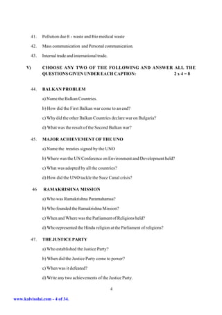 41.   Pollution due E - waste and Bio medical waste

           42.   Mass communication and Personal communication.

           43.   Internal trade and international trade.

      V)         CHOOSE ANY TWO OF THE FOLLOWING AND ANSWER ALL THE
                 QUESTIONS GIVEN UNDER EACH CAPTION:        2x4=8


           44.   BALKAN PROBLEM

                 a) Name the Balkan Countries.

                 b) How did the First Balkan war come to an end?

                 c) Why did the other Balkan Countries declare war on Bulgaria?

                 d) What was the result of the Second Balkan war?

           45.   MAJOR ACHIEVEMENT OF THE UNO

                 a) Name the treaties signed by the UNO

                 b) Where was the UN Conference on Environment and Development held?

                 c) What was adopted by all the countries?

                 d) How did the UNO tackle the Suez Canal crisis?

           46    RAMAKRISHNA MISSION

                 a) Who was Ramakrishna Paramahamsa?

                 b) Who founded the Ramakrishna Mission?

                 c) When and Where was the Parliament of Religions held?

                 d) Who represented the Hindu religion at the Parliament of religions?

           47.   THE JUSTICE PARTY

                 a) Who established the Justice Party?

                 b) When did the Justice Party come to power?

                 c) When was it defeated?

                 d) Write any two achievements of the Justice Party.

                                                           4

www.kalvisolai.com - 4 of 34.
 
