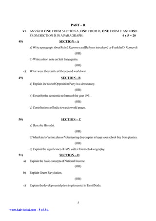 PART – D
         VI      ANSWER ONE FROM SECTION A, ONE FROM B, ONE FROM C AND ONE
                 FROM SECTION D IN A PARAGRAPH:                    4 x 5 = 20
      48)                                 SECTION – A
                 a) Write a paragraph about Relief, Recovery and Reforms introduced by Franklin D. Roosevelt
                                                        (OR)
                 b) Write a short note on Salt Satyagraha.
                                                        (OR)
            c)   What were the results of the second world war.

      49)                                   SECTION - B
                 a) Explain the role of Opposition Party in a democracy.
                                                        (OR)
                 b) Describe the economic reforms of the year 1991.
                                                        (OR)
                 c) Contributions of India towards world peace.


      50)                                   SECTION – C
                 a) Describe Himadri.
                                                        (OR)
                 b)What kind of action plan or Volunteering do you plan to keep your school free from plastics.
                                                        (OR)
                 c) Explain the significance of GPS with reference to Geography.
      51)                                 SECTION – D
            a)   Explain the basic concepts of National Income.
                                                        (OR)

            b)   Explain Green Revolution.
                                                        (OR)

            c)   Explain the developmental plans implemented in Tamil Nadu.




                                                          5

www.kalvisolai.com - 5 of 34.
 