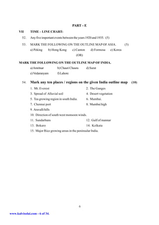 PART – E
      VII      TIME – LINE CHART:
         52.   Any five important events between the years 1920 and 1935. (5)

         53.   MARK THE FOLLOWING ON THE OUTLINE MAP OF ASIA.                              (5)
               a) Peking      b) Hong Kong      c) Canton      d) Formosa       e) Korea
                                                   (OR)

      MARK THE FOLLOWING ON THE OUTLINE MAP OF INDIA.
               a) Amritsar          b) Chauri Chaura        d) Surat
               e) Vedaranyam        f) Lahore

         54.   Mark any ten places / regions on the given India outline map                      (10)
               1. Mt. Everest                               2. The Ganges
               3. Spread of Alluvial soil                   4. Desert vegetation
               5. Tea growing region in south India.        6. Mumbai.
               7. Chennai port                              8. Mumbai high
               9. Aravalli hills
               10. Direction of south west monsoon winds.
               11. Sundarbans                               12. Gulf of mannar
               13. Bokaro                                   14. Kolkata
               15. Major Rice growing areas in the peninsular India.




                                                       6

www.kalvisolai.com - 6 of 34.
 