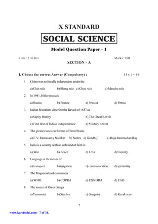 X STANDARD
                           SOCIAL SCIENCE
                                 Model Question Paper - 1
      Time : 2.30 Hrs.                                                               Marks : 100
                                             SECTION - A


      I. Choose the correct Answer (Compulsory) :                                              14 x 1 = 14

          1.   China was politically independent under the

               a) Chin rule         b) Shang rule c) Chou rule                d) Manchu rule

          2.   In 1941, Hitler invaded

               a) Russia            b) France                  c) Prussia            d) Persia

          3.   Indian historians describe the Revolt of 1857 as

               a) Sepoy Mutiny                                 b) The Great Revolt

               c) First War of Indian independence             d) Military Revolt

          4.   The greatest social reformer of Tamil Nadu.

               a) E.V. Ramasamy Naicker        b) Nehru c) Gandhiji             d) Raja Rammohan Ray

          5.   India is a country with an unbounded faith in

               a) War               b) Peace                   c) Love               d) Enemity

          6.   Language is the means of

               a) transport         b) irrigation              c) communication      d) spirituality

          7.   The Magnacarta of consumers

               a) WHO               b) COPRA                   c) EXNORA             d) FAO

          8.   The source of River Ganga

               a) Yamunotri         b) Siachen                 c) Gangotri           d) Karakoram


                                                      7

www.kalvisolai.com - 7 of 34.
 