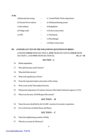 15 B)
               a) Rainwater harvesting        -        i) Central Public Works department

               b) Nuclear Power station       -        ii) Global positioning system

               c) Jute industry               -        iii) Kalpakkam

               d) Village roads               -        iv) Forest conservation

               e) GPS                         -        v) Panchayats

                                              -        vi) West Bengal

                                              -        vii) Water conservation


      III. ANSWER ANY TEN OF THE FOLLOWING QUESTIONS IN BRIEF:
               (CHOOSE FOUR FROM SECTION A, ONE FROM SECTION B, FOUR FROM
               SECTION C, AND ONE FROM SECTION D)                   10 x 2 = 20

                                                    SECTION – A
         16.    Define imperialism.

         17.    Why did Germany need Colonies?

         18.    What did Hitler declare?

         19.    What is the significance of Euro?

         20.    Name the important leaders and centres of the mutiny.

         21.    Write a note on the Theosophical Society.

         22.    Mention the importance of Lucknow Session of the Indian National congress in 1916.

         23.    What were the aims of Self Respect Movement?

                                               SECTION - B

         24.    Name the areas identified by the SAARC countries for mutual co-operation.
         25.    Give a brief note on Indian Music and Dance.

                                               SECTION - C

         26.    Name the neighbouring countries of India.

         27.    What do you mean by Monsoon?

                                                         9

www.kalvisolai.com - 9 of 34.
 