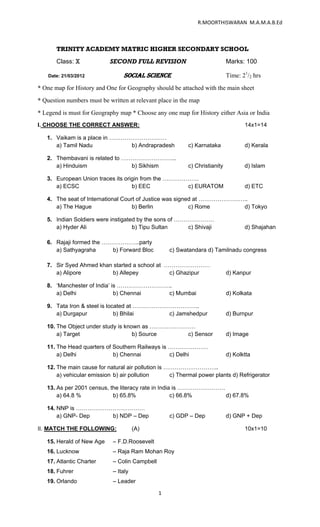                                                                 R.MOORTHISWARAN  M.A.M.A.B.Ed 

 

       TRINITY ACADEMY MATRIC HIGHER SECONDARY SCHOOL
       Class: X             SECOND FULL REVISION                              Marks: 100

    Date: 21/03/2012                  SOCIAL SCIENCE                          Time: 21/2 hrs
* One map for History and One for Geography should be attached with the main sheet
* Question numbers must be written at relevant place in the map
* Legend is must for Geography map * Choose any one map for History either Asia or India
I. CHOOSE THE CORRECT ANSWER:                                                        14x1=14

    1. Vaikam is a place in …………………………
       a) Tamil Nadu            b) Andrapradesh             c) Karnataka             d) Kerala

    2. Thembavani is related to ………………………..
       a) Hinduism                b) Sikhism                c) Christianity          d) Islam

    3. European Union traces its origin from the ……………….
       a) ECSC                      b) EEC           c) EURATOM                      d) ETC

    4. The seat of International Court of Justice was signed at ……………………..
       a) The Hague                  b) Berlin             c) Rome      d) Tokyo

    5. Indian Soldiers were instigated by the sons of …………………
       a) Hyder Ali                  b) Tipu Sultan      c) Shivaji                  d) Shajahan

    6. Rajaji formed the ………………..party
       a) Sathyagraha      b) Forward Bloc            c) Swatandara d) Tamilnadu congress

    7. Sir Syed Ahmed khan started a school at ……………………
       a) Alipore         b) Allepey            c) Ghazipur                   d) Kanpur

    8. ‘Manchester of India’ is ………………………..
       a) Delhi               b) Chennai  c) Mumbai                           d) Kolkata

    9. Tata Iron & steel is located at ……………………………..
       a) Durgapur             b) Bhilai     c) Jamshedpur                    d) Burnpur

    10. The Object under study is known as ……………………
        a) Target                    b) Source    c) Sensor                   d) Image

    11. The Head quarters of Southern Railways is …………………
        a) Delhi             b) Chennai           c) Delhi                    d) Kolktta

    12. The main cause for natural air pollution is ………………………..
        a) vehicular emission b) air pollution       c) Thermal power plants d) Refrigerator

    13. As per 2001 census, the literacy rate in India is …………………….
        a) 64.8 %            b) 65.8%                 c) 66.8%      d) 67.8%

    14. NNP is ………………………………
        a) GNP- Dep  b) NDP – Dep                     c) GDP – Dep            d) GNP + Dep

II. MATCH THE FOLLOWING:                (A)                                          10x1=10

    15. Herald of New Age     – F.D.Roosevelt
    16. Lucknow               – Raja Ram Mohan Roy
    17. Atlantic Charter      – Colin Campbell
    18. Fuhrer                – Italy
    19. Orlando               – Leader

                                                 1 

 
 