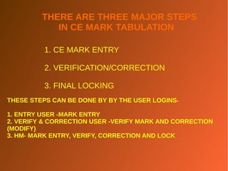 THERE ARE THREE MAJOR STEPS
IN CE MARK TABULATION
1. CE MARK ENTRY
2. VERIFICATION/CORRECTION
3. FINAL LOCKING
THESE STEPS CAN BE DONE BY BY THE USER LOGINS-
1. ENTRY USER -MARK ENTRY
2. VERIFY & CORRECTION USER -VERIFY MARK AND CORRECTION
(MODIFY)
3. HM- MARK ENTRY, VERIFY, CORRECTION AND LOCK
 