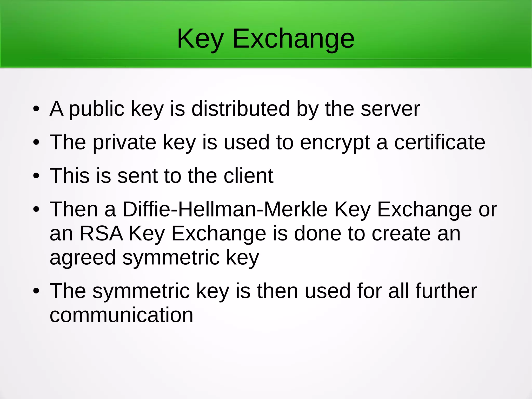 Key Exchange
● A public key is distributed by the server
● The private key is used to encrypt a certificate
● This is sent to the client
● Then a Diffie-Hellman-Merkle Key Exchange or
an RSA Key Exchange is done to create an
agreed symmetric key
● The symmetric key is then used for all further
communication
 