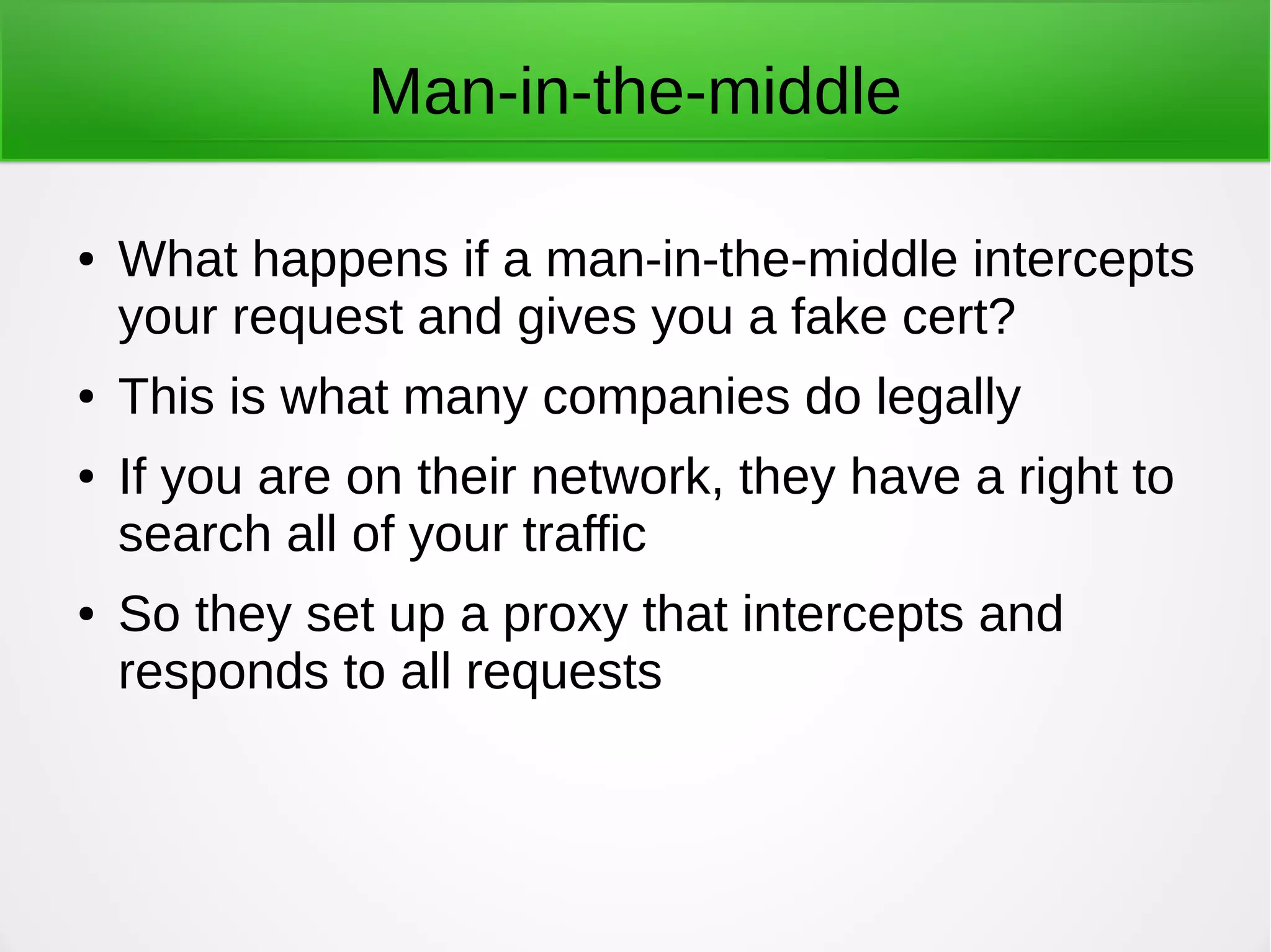Man-in-the-middle
● What happens if a man-in-the-middle intercepts
your request and gives you a fake cert?
● This is what many companies do legally
● If you are on their network, they have a right to
search all of your traffic
● So they set up a proxy that intercepts and
responds to all requests
 