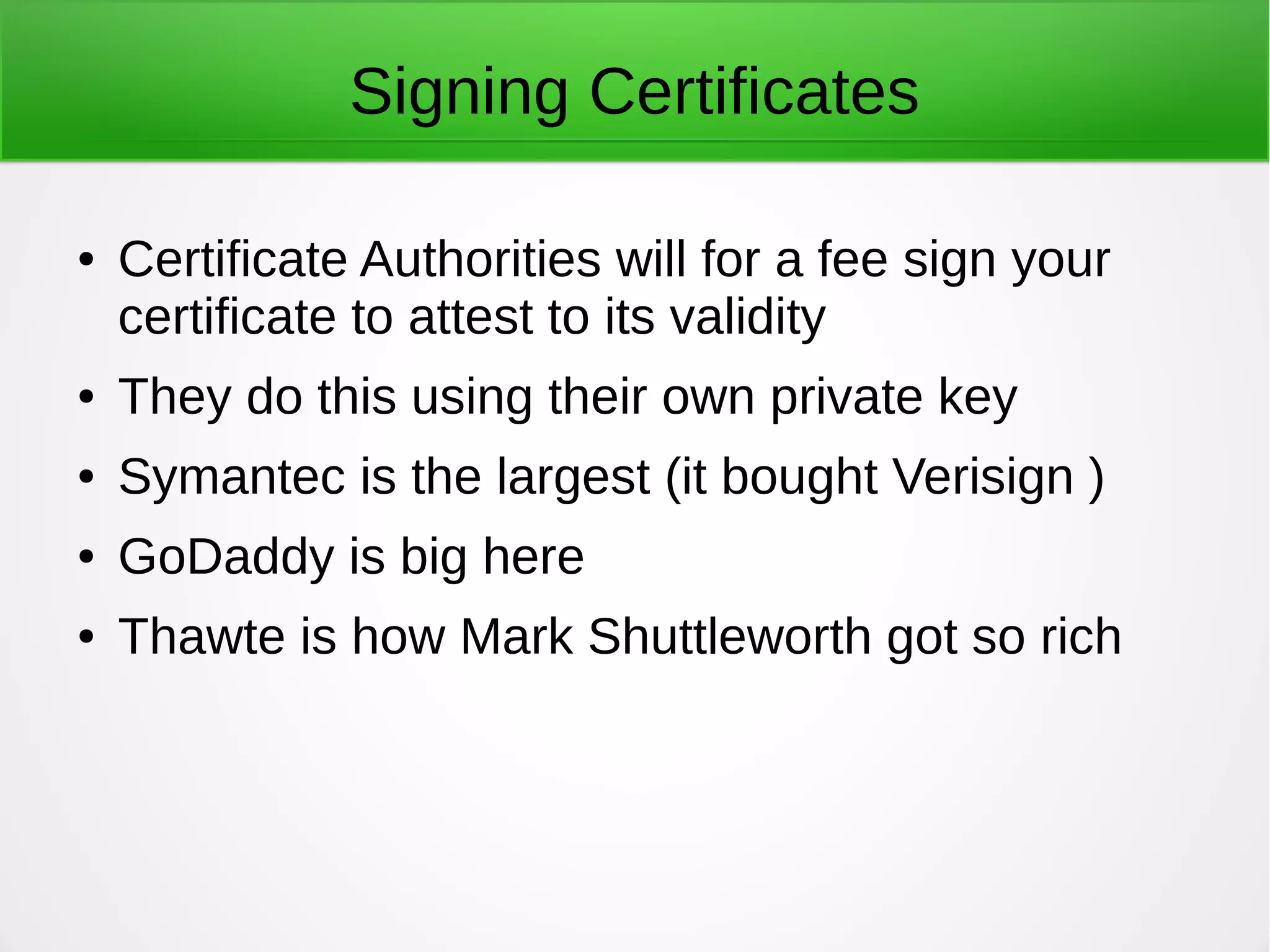 Signing Certificates
● Certificate Authorities will for a fee sign your
certificate to attest to its validity
● They do this using their own private key
● Symantec is the largest (it bought Verisign )
● GoDaddy is big here
● Thawte is how Mark Shuttleworth got so rich
 