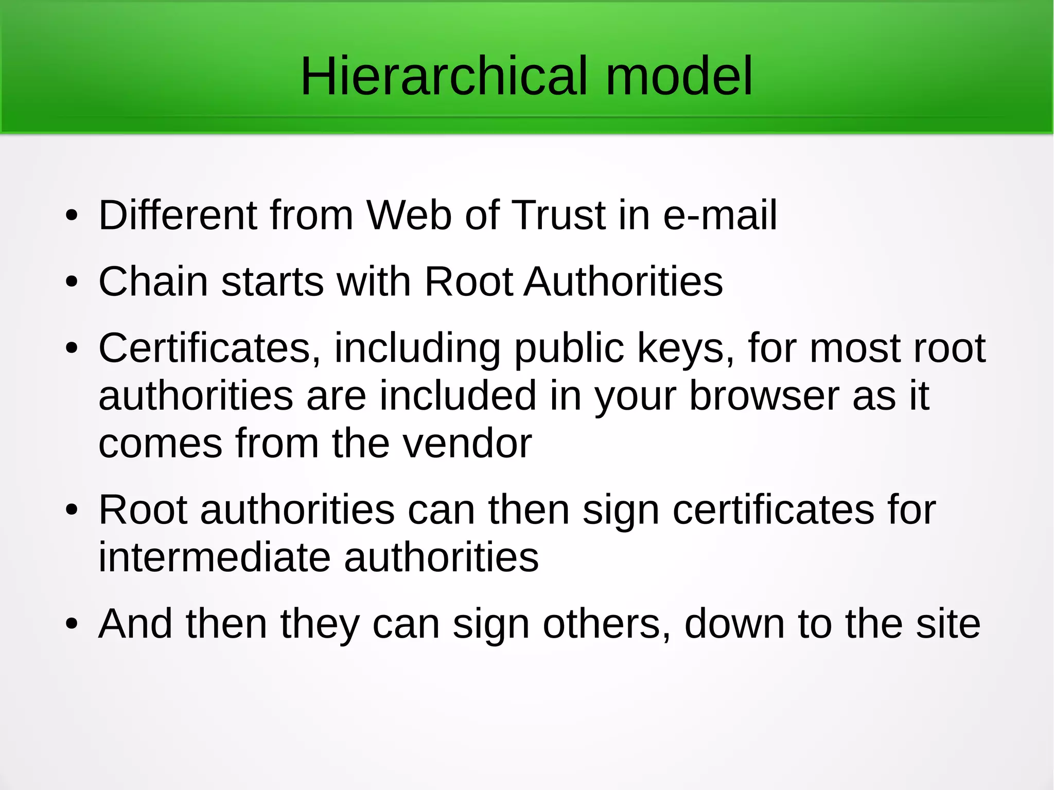 Hierarchical model
● Different from Web of Trust in e-mail
● Chain starts with Root Authorities
● Certificates, including public keys, for most root
authorities are included in your browser as it
comes from the vendor
● Root authorities can then sign certificates for
intermediate authorities
● And then they can sign others, down to the site
 