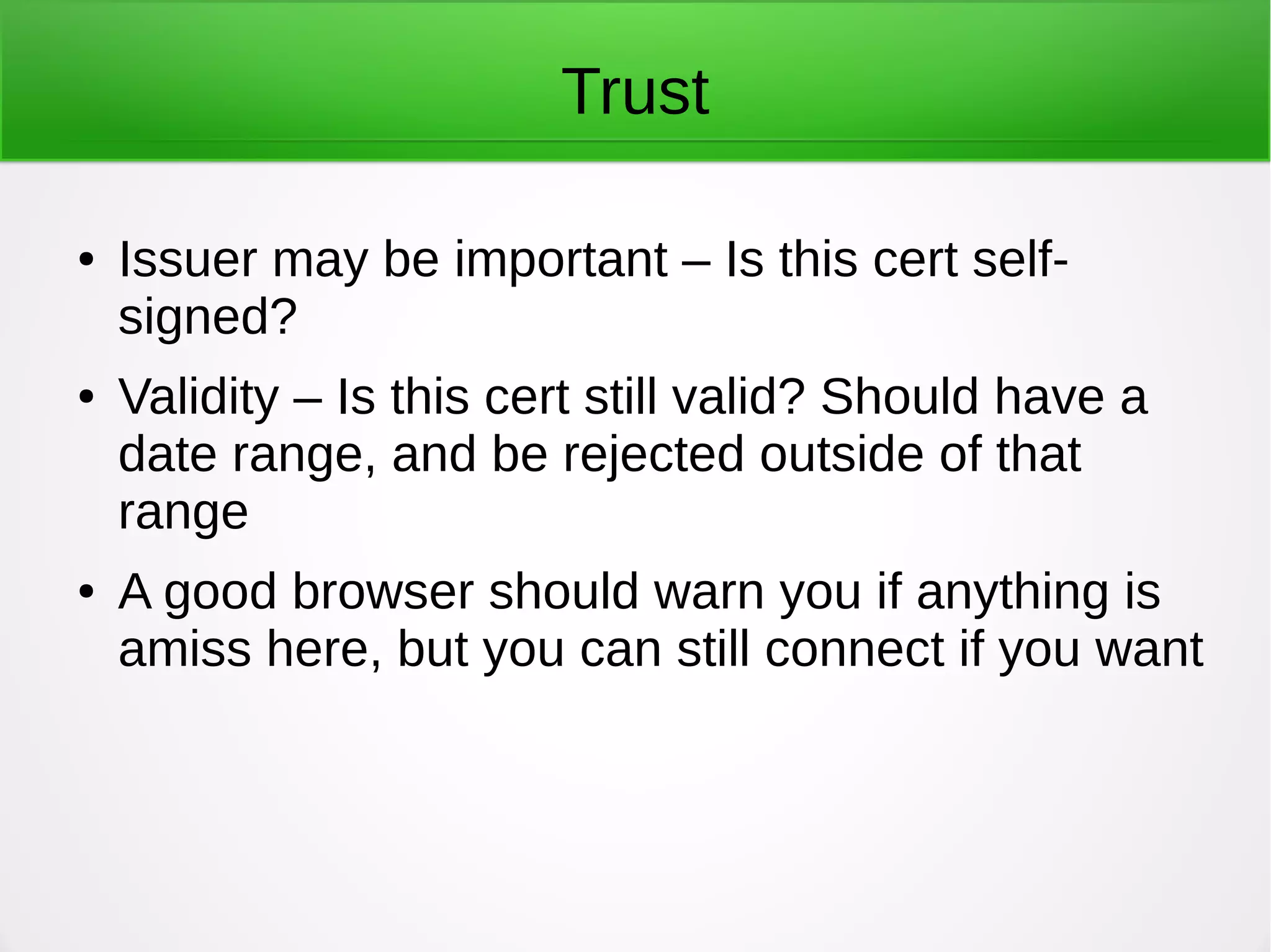 Trust
● Issuer may be important – Is this cert self-
signed?
● Validity – Is this cert still valid? Should have a
date range, and be rejected outside of that
range
● A good browser should warn you if anything is
amiss here, but you can still connect if you want
 