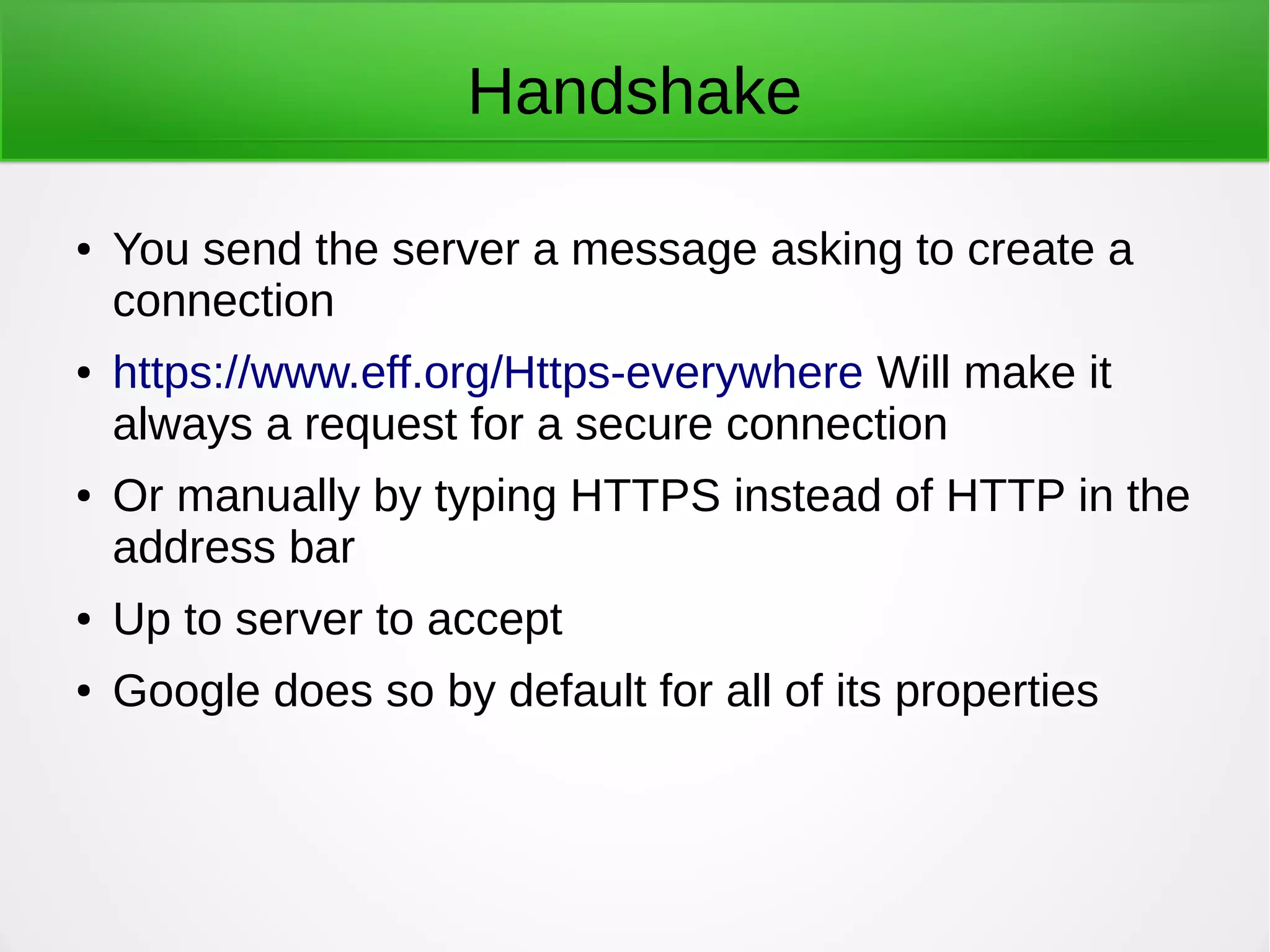 Handshake
● You send the server a message asking to create a
connection
● https://www.eff.org/Https-everywhere Will make it
always a request for a secure connection
● Or manually by typing HTTPS instead of HTTP in the
address bar
● Up to server to accept
● Google does so by default for all of its properties
 