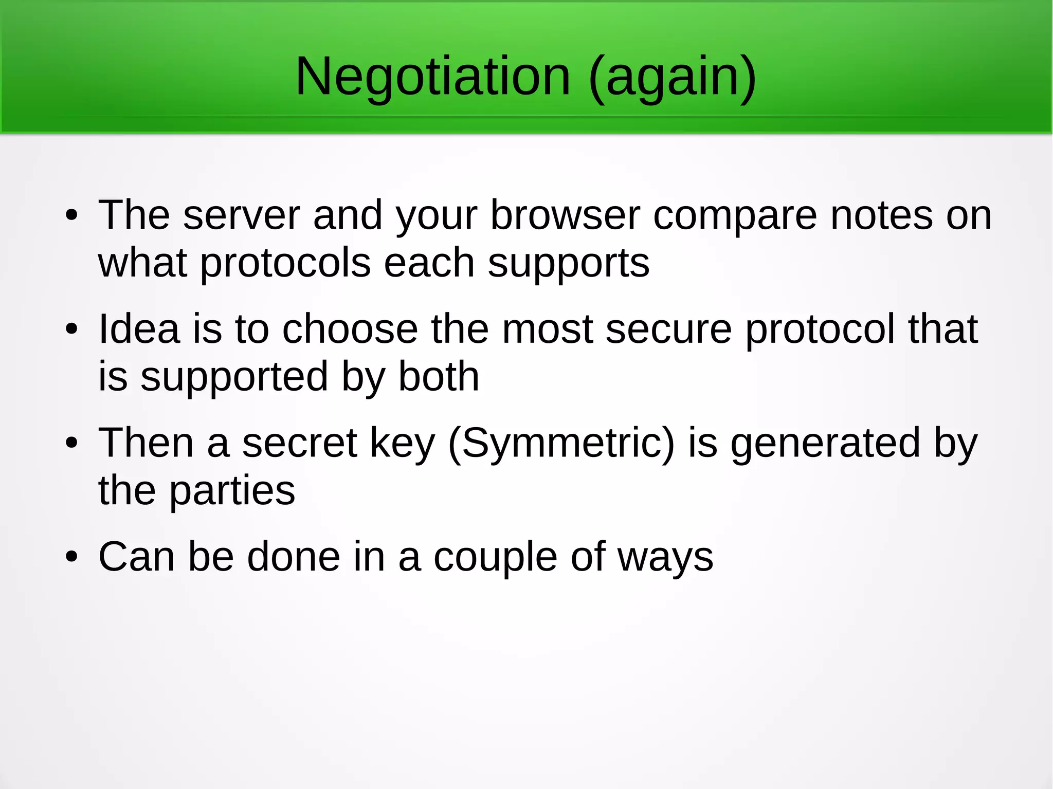 Negotiation (again)
● The server and your browser compare notes on
what protocols each supports
● Idea is to choose the most secure protocol that
is supported by both
● Then a secret key (Symmetric) is generated by
the parties
● Can be done in a couple of ways
 